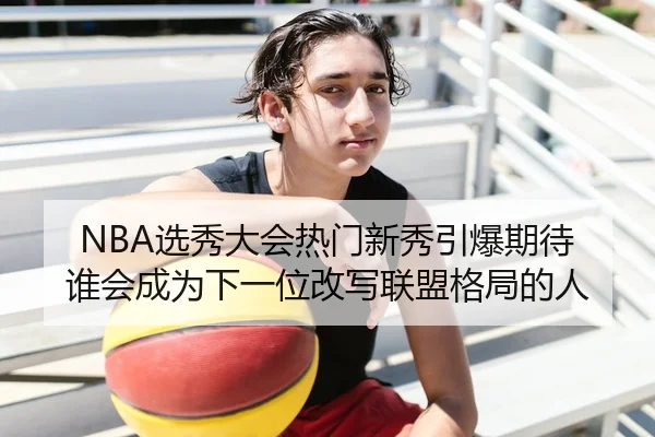 NBA选秀大会热门新秀引爆期待 谁会成为下一位改写联盟格局的人